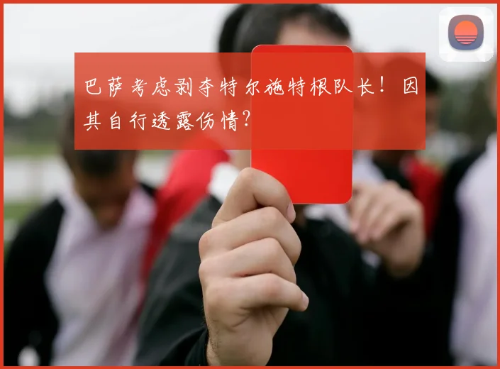 巴萨考虑剥夺特尔施特根队长！因其自行透露伤情？