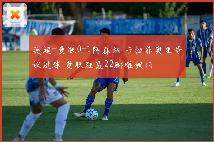 英超-曼联0-1阿森纳 卡拉菲奥里争议进球 曼联狂轰22脚难破门